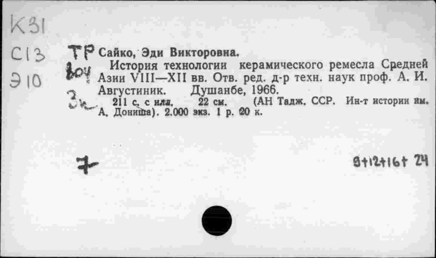 ﻿ksi
С I Ъ TP Сайко, Эди Викторовна.
1Ù., История технологии керамического ремесла Средней
5 |0 Азии VHI—XII вв. Отв. ред. д-р техн, наук проф. А. И. q Августиник. Душанбе, 1966.
211 с. с илл. 22 см. (АН Тадж. ССР. Ин-т истории Им. А. Дониіім). 2.000 экз. 1 р. 20 к.
